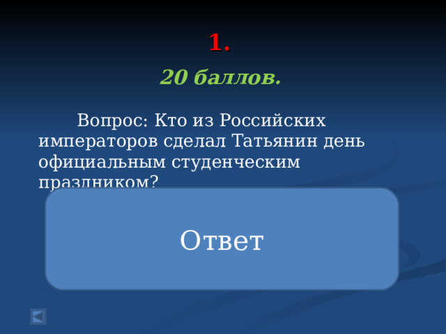  1.   20 баллов.   Вопрос: Кто из Российских императоров сделал Татьянин день официальным студенческим праздником? Ответ В 1855 году, после празднования столетнего юбилея Московского университета появилась традиция устраивать ежегодную встречу его выпускников в Татьянин день. В конце XIX века император Николай I издал указ об утверждении 25 января официального праздника - Дня студентов России. 