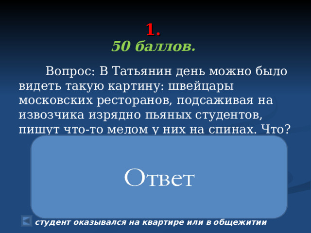  1.   50 баллов.   Вопрос: В Татьянин день можно было видеть такую картину: швейцары московских ресторанов, подсаживая на извозчика изрядно пьяных студентов, пишут что-то мелом у них на спинах. Что? По воспоминаниям Чехова, в 1885 году «было выпито всё, кроме Москва-реки, а уцелела она лишь благодаря тому, что замерзла». У московских студентов была в этот день любопытная традиция. Многим из них сокурсники или швейцары писали на спине мелом адрес «доставки». Так извозчику не приходилось часами задавать один и тот же вопрос: «Куда едем, барин?», а изрядно подвыпивший студент оказывался на квартире или в общежитии 