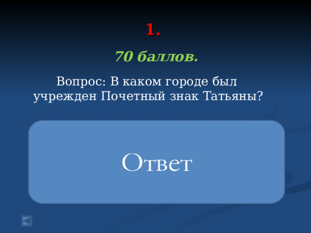 1.   70 баллов.   Вопрос: В каком городе был учрежден Почетный знак Татьяны?   Почетный знак святой Татьяны был учрежден по инициативе Совета ректоров вузов Санкт‑Петербурга, Санкт‑Петербургской епархии и молодежных организаций. Награда вручается людям, занимающимися просветительской и социальной деятельностью среди молодежи 