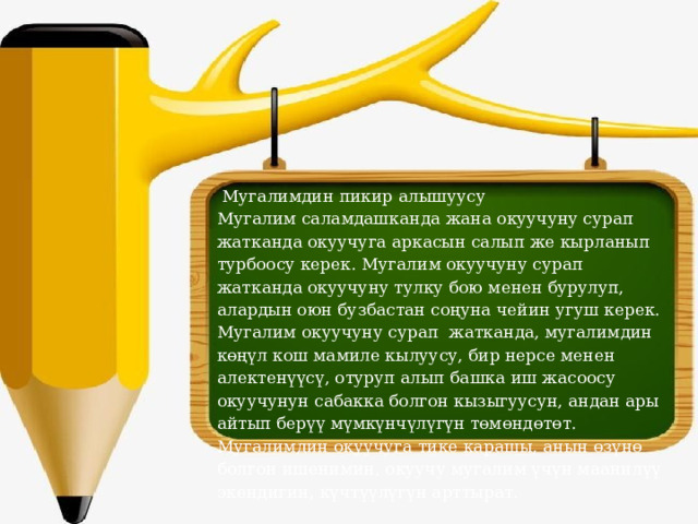  Мугалимдин пикир алышуусу Мугалим саламдашканда жана окуучуну сурап жатканда окуучуга аркасын салып же кырланып турбоосу керек. Мугалим окуучуну сурап жатканда окуучуну тулку бою менен бурулуп, алардын оюн бузбастан соңуна чейин угуш керек. Мугалим окуучуну сурап жатканда, мугалимдин көңүл кош мамиле кылуусу, бир нерсе менен алектенүүсү, отуруп алып башка иш жасоосу окуучунун сабакка болгон кызыгуусун, андан ары айтып берүү мүмкүнчүлүгүн төмөндөтөт. Мугалимдин окуучуга тике карашы, анын өзүнө болгон ишенимин, окуучу мугалим үчүн маанилүү экендигин, күчтүүлүгүн арттырат. 