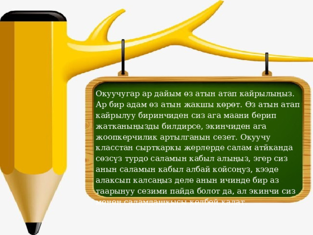 Окуучугар ар дайым өз атын атап кайрылыңыз. Ар бир адам өз атын жакшы көрөт. Өз атын атап кайрылуу биринчиден сиз ага маани берип жатканыңызды билдирсе, экинчиден ага жоопкерчилик артылганын сезет. Окуучу класстан сырткаркы жерлерде салам атйканда сөзсүз турдо саламын кабыл алыңыз, эгер сиз анын саламын кабыл албай койсоңуз, кээде алаксып калсаңыз деле анын ичинде бир аз таарынуу сезими пайда болот да, ал экинчи сиз менен саламдашкысы келбей калат.   