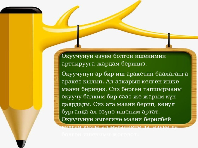 Окуучунун өзүнө болгон ишенимин арттырууга жардам бериңиз. Окуучунун ар бир иш аракетин баалаганга аракет кылып. Ал аткарып келген ишке маани бериңиз. Сиз берген тапшырманы окуучу балким бир саат же жарым күн даярдады. Сиз ага маани берип, көңүл бурганда ал өзүнө ишеним артат. Окуучунун эмгегине маани берилбей калган кезде ал мугалимге да, өзүнө да болгон ишеними жоголот.   