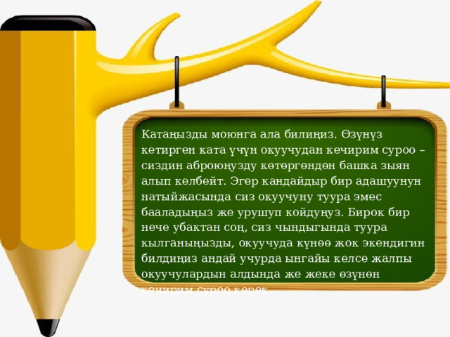 Катаңызды моюнга ала билиңиз. Өзүнүз кетирген ката үчүн окуучудан кечирим суроо –сиздин аброюңузду көтөргөндөн башка зыян алып келбейт. Эгер кандайдыр бир адашуунун натыйжасында сиз окуучуну туура эмес бааладыңыз же урушуп койдуңуз. Бирок бир нече убактан соң, сиз чындыгында туура кылганыңызды, окуучуда күнөө жок экендигин билдиңиз андай учурда ынгайы келсе жалпы окуучулардын алдында же жеке өзүнөн кечирим суроо керек. 