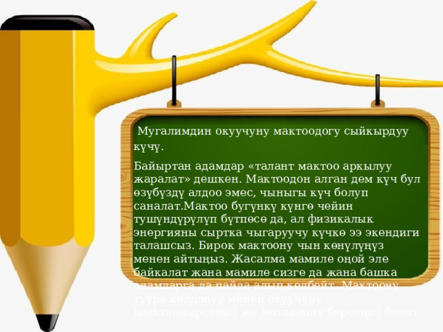  Мугалимдин окуучуну мактоодогу сыйкырдуу күчү. Байыртан адамдар «талант мактоо аркылуу жаралат» дешкен. Мактоодон алган дем күч бул өзүбүздү алдоо эмес, чыныгы күч болуп саналат.Мактоо бугүнкү күнгө чейин тушүндүрүлүп бүтпөсө да, ал физикалык энергияны сыртка чыгаруучу күчкө ээ экендиги талашсыз. Бирок мактоону чын көнүлүңүз менен айтыңыз. Жасалма мамиле оңой эле байкалат жана мамиле сизге да жана башка адамдарга да пайда алып келбейт. Мактоону туура колдонуу менен окуучуну шыктандырсаңыз же мотивация берсеңиз болот 