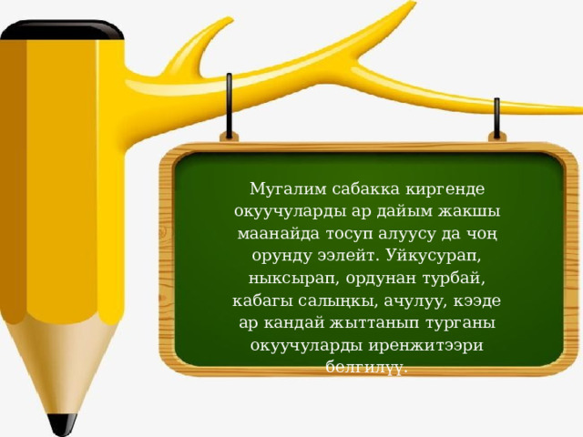 Мугалим сабакка киргенде окуучуларды ар дайым жакшы маанайда тосуп алуусу да чоң орунду ээлейт. Уйкусурап, ныксырап, ордунан турбай, кабагы салыңкы, ачулуу, кээде ар кандай жыттанып турганы окуучуларды иренжитээри белгилүү.   