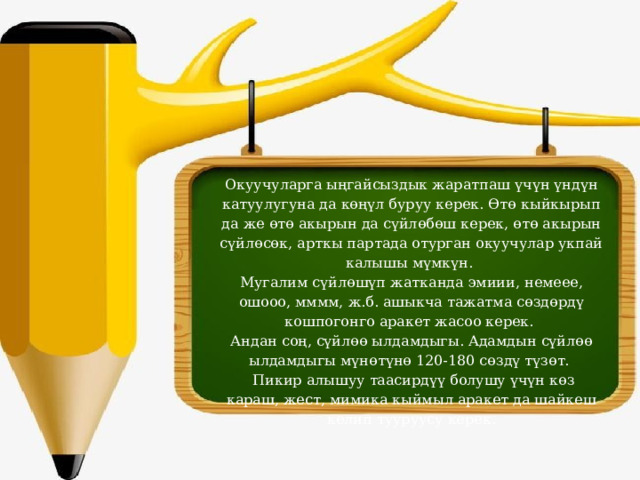 Окуучуларга ыңгайсыздык жаратпаш үчүн үндүн катуулугуна да көңүл буруу керек. Өтө кыйкырып да же өтө акырын да сүйлөбөш керек, өтө акырын сүйлөсөк, арткы партада отурган окуучулар укпай калышы мүмкүн.  Мугалим сүйлөшүп жатканда эмиии, немеее, ошооо, мммм, ж.б. ашыкча тажатма сөздөрдү кошпогонго аракет жасоо керек.  Андан соң, сүйлөө ылдамдыгы. Адамдын сүйлөө ылдамдыгы мүнөтүнө 120-180 сөздү түзөт.   Пикир алышуу таасирдүү болушу үчүн көз караш, жест, мимика кыймыл аракет да шайкеш келип тууруусу керек. 