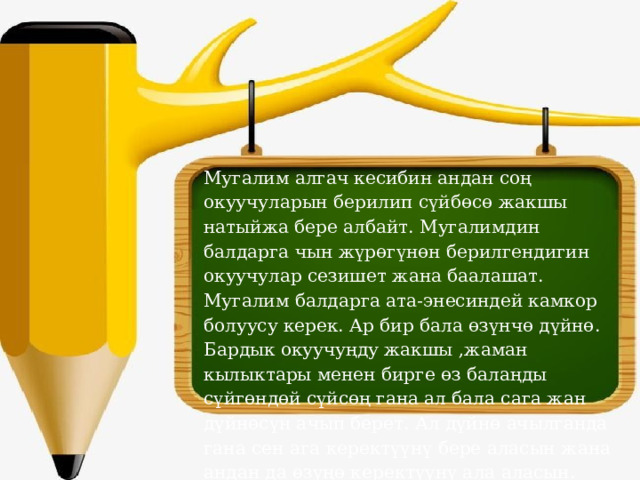Мугалим алгач кесибин андан соң окуучуларын берилип сүйбөсө жакшы натыйжа бере албайт. Мугалимдин балдарга чын жүрөгүнөн берилгендигин окуучулар сезишет жана баалашат. Мугалим балдарга ата-энесиндей камкор болуусу керек. Ар бир бала өзүнчө дүйнө. Бардык окуучуңду жакшы ,жаман кылыктары менен бирге өз балаңды сүйгөндөй сүйсөң гана ал бала сага жан дүйнөсүн ачып берет. Ал дүйнө ачылганда гана сен ага керектүүнү бере аласын жана андан да өзүңө керектүүнү ала аласын. 