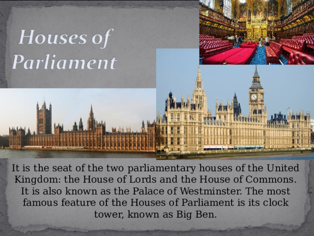 It is the seat of the two parliamentary houses of the United Kingdom: the House of Lords and the House of Commons. It is also known as the Palace of Westminster. The most famous feature of the Houses of Parliament is its clock tower, known as Big Ben. 