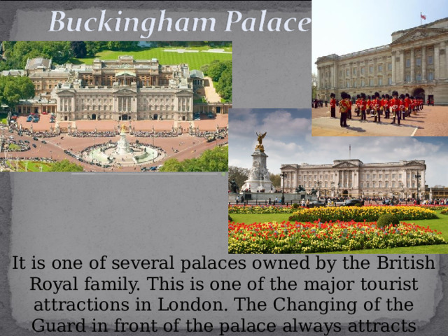 It is one of several palaces owned by the British Royal family. This is one of the major tourist attractions in London. The Changing of the Guard in front of the palace always attracts plenty of spectators. 