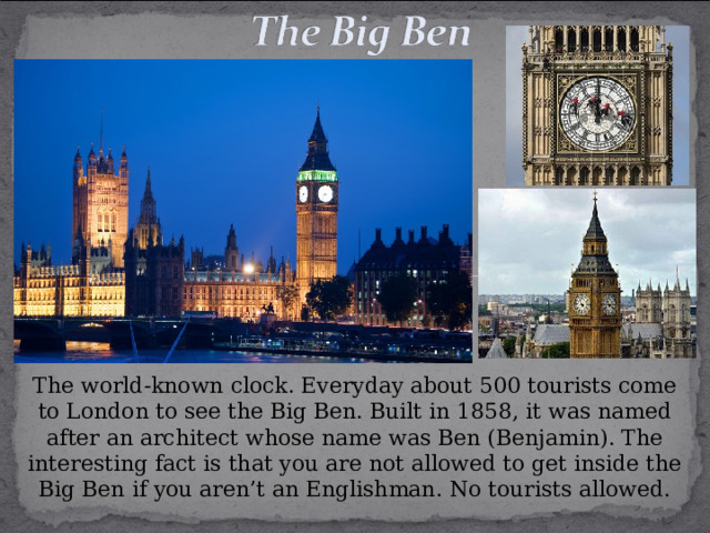 The world-known clock. Everyday about 500 tourists come to London to see the Big Ben. Built in 1858, it was named after an architect whose name was Ben (Benjamin). The interesting fact is that you are not allowed to get inside the Big Ben if you aren’t an Englishman. No tourists allowed. 