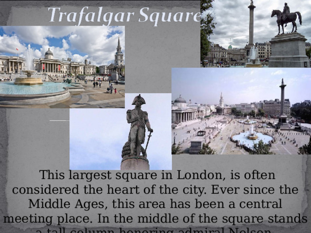  This largest square in London, is often considered the heart of the city. Ever since the Middle Ages, this area has been a central meeting place. In the middle of the square stands a tall column honoring admiral Nelson. 