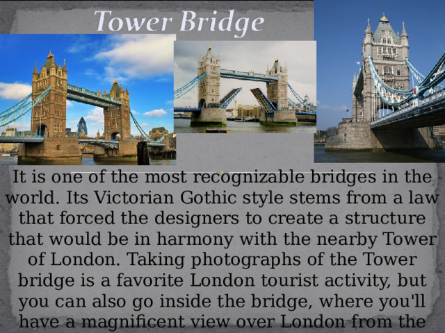 It is one of the most recognizable bridges in the world. Its Victorian Gothic style stems from a law that forced the designers to create a structure that would be in harmony with the nearby Tower of London. Taking photographs of the Tower bridge is a favorite London tourist activity, but you can also go inside the bridge, where you'll have a magnificent view over London from the walkway between the two bridge towers.  