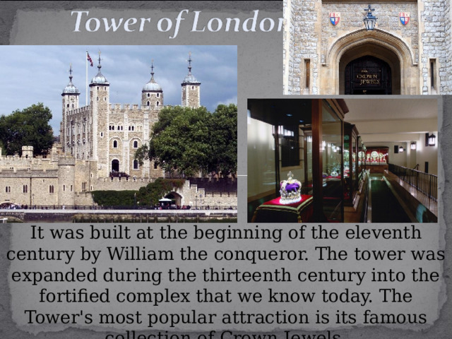 It was built at the beginning of the eleventh century by William the conqueror. The tower was expanded during the thirteenth century into the fortified complex that we know today. The Tower's most popular attraction is its famous collection of Crown Jewels. 