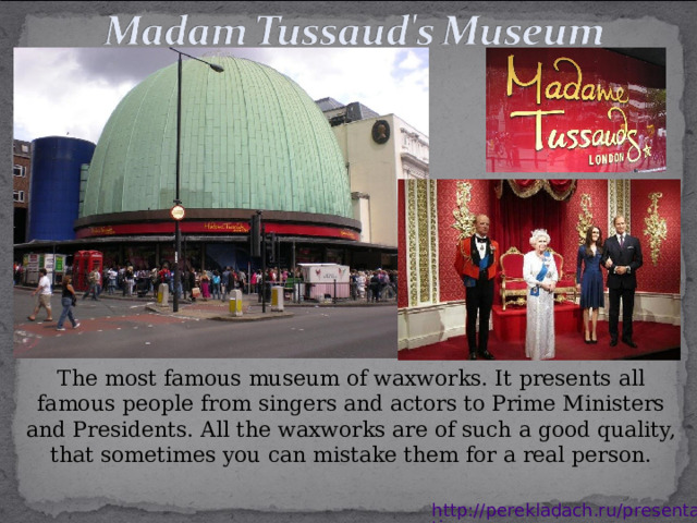 The most famous museum of waxworks. It presents all famous people from singers and actors to Prime Ministers and Presidents. All the waxworks are of such a good quality, that sometimes you can mistake them for a real person. http://perekladach.ru/presentations 