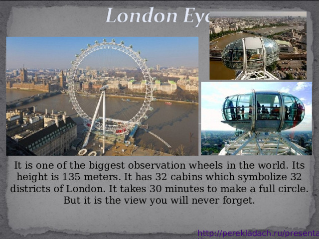 It is one of the biggest observation wheels in the world. Its height is 135 meters. It has 32 cabins which symbolize 32 districts of London. It takes 30 minutes to make a full circle. But it is the view you will never forget. http://perekladach.ru/presentations 