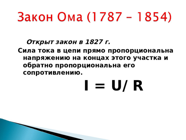  Открыт закон в 1827 г. Сила тока в цепи прямо пропорциональна напряжению на концах этого участка и обратно пропорциональна его сопротивлению.   I = U / R   