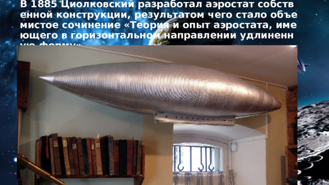 В 1885 Циолковский разработал аэростат собственной конструкции, результатом чего стало объемистое сочинение «Теория и опыт аэростата, имеющего в горизонтальном направлении удлиненную форму». 
