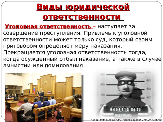 Виды юридической ответственности  Уголовная ответственность – наступает за совершение преступления. Привлечь к уголовной ответственности может только суд, который своим приговором определяет меру наказания. Прекращается уголовная ответственность тогда, когда осужденный отбыл наказание, а также в случае амнистии или помилования.   Автор: Михайлова Н.М.- преподаватель МАОУ «Лицей № 21» 