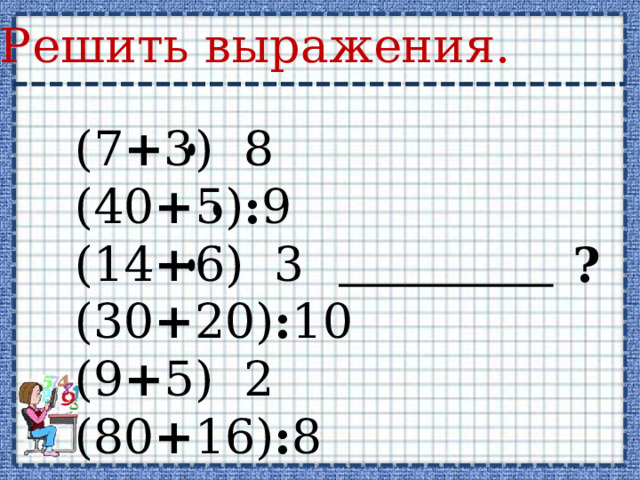 Решить выражения. (7 + 3) 8 (40 + 5) : 9 (14 + 6) 3 (30 + 20) : 10 (9 + 5) 2 (80 + 16) : 8 ? 