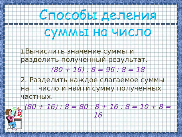 Вычислить значение суммы и разделить полученный результат. (80 + 16) : 8 = 96 : 8 = 18 2. Разделить каждое слагаемое суммы на число и найти сумму полученных частных. (80 + 16) : 8 = 80 : 8 + 16 : 8 = 10 + 8 = 16 