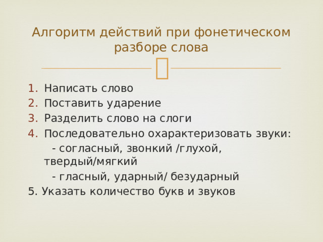 Алгоритм действий при фонетическом разборе слова Написать слово Поставить ударение Разделить слово на слоги Последовательно охарактеризовать звуки:  - согласный, звонкий /глухой, твердый/мягкий  - гласный, ударный/ безударный 5. Указать количество букв и звуков 