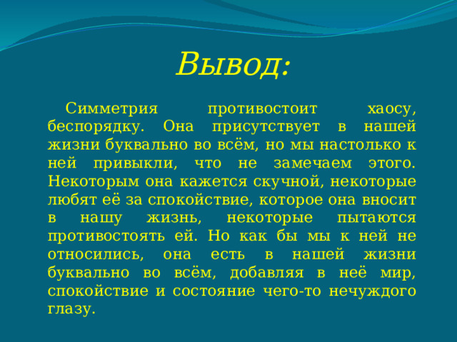 Вывод: Симметрия противостоит хаосу, беспорядку. Она присутствует в нашей жизни буквально во всём, но мы настолько к ней привыкли, что не замечаем этого. Некоторым она кажется скучной, некоторые любят её за спокойствие, которое она вносит в нашу жизнь, некоторые пытаются противостоять ей. Но как бы мы к ней не относились, она есть в нашей жизни буквально во всём, добавляя в неё мир, спокойствие и состояние чего-то нечуждого глазу. 