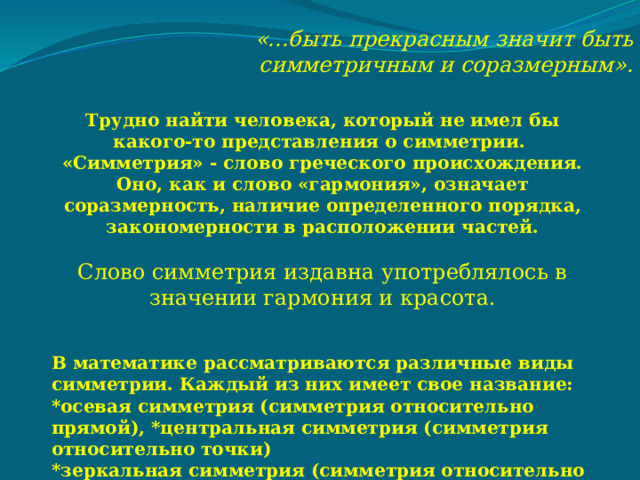 «...быть прекрасным значит быть симметричным и соразмерным». Трудно найти человека, который не имел бы какого-то представления о симметрии. «Симметрия» - слово греческого происхождения. Оно, как и слово «гармония», означает соразмерность, наличие определенного порядка, закономерности в расположении частей.  Слово симметрия издавна употреблялось в значении гармония и красота.   В математике рассматриваются различные виды симметрии. Каждый из них имеет свое название: *осевая симметрия (симметрия относительно прямой), *центральная симметрия (симметрия относительно точки) *зеркальная симметрия (симметрия относительно плоскости). 