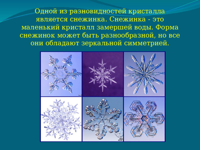 Одной из разновидностей кристалла является снежинка. Снежинка - это маленький кристалл замершей воды. Форма снежинок может быть разнообразной, но все они обладают зеркальной симметрией. 