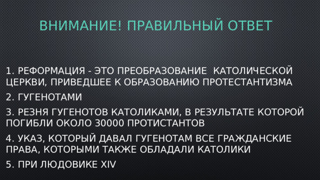 Внимание! Правильный ответ 1. Реформация - это преобразование католической церкви, приведшее к образованию протестантизма 2. Гугенотами 3. Резня гугенотов католиками, в результате которой погибли около 30000 протистантов 4. Указ, который давал гугенотам все гражданские права, которыми также обладали католики 5. При Людовике xiv 