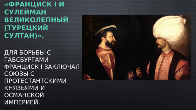 «Франциск I и Сулейман Великолепный (турецкий султан)».   Для борьбы с Габсбургами Франциск I заключал союзы с протестантскими князьями и Османской империей.  