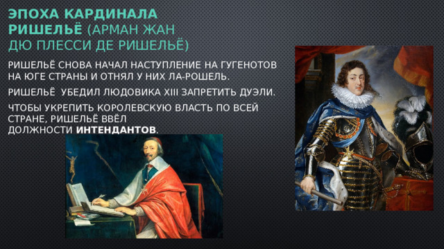 ЭПОХА КАРДИНАЛА Ришельё (Арман Жан дю Плесси де Ришельё) Ришельё снова начал наступление на гугенотов на юге страны и отнял у них Ла-Рошель.  Ришельё убедил Людовика XIII запретить дуэли. Чтобы укрепить королевскую власть по всей стране, Ришельё ввёл должности  интендантов .  