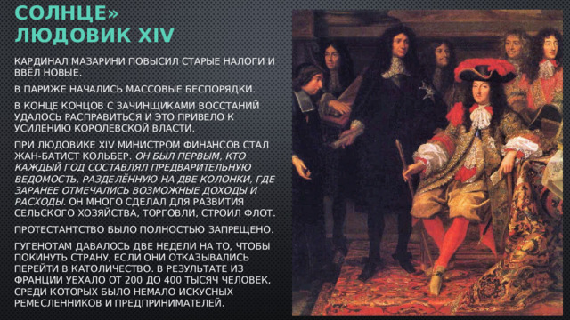 «Король-солнце» Людовик XIV   Кардинал Мазарини повысил старые налоги и ввёл новые. В Париже начались массовые беспорядки. В конце концов с зачинщиками восстаний удалось расправиться и это привело к усилению королевской власти. При Людовике XIV министром финансов стал Жан-Батист Кольбер. Он был первым, кто каждый год составлял предварительную ведомость, разделённую на две колонки, где заранее отмечались возможные доходы и расходы . Он много сделал для развития сельского хозяйства, торговли, строил флот. Протестантство было полностью запрещено.  Гугенотам давалось две недели на то, чтобы покинуть страну, если они отказывались перейти в католичество. В результате из Франции уехало от 200 до 400 тысяч человек, среди которых было немало искусных ремесленников и предпринимателей. 