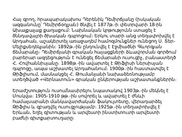 Հայ գրող, հրապարակախոս Դերենիկ Դեմիրճյանը (իսկական ազգանունը՝ Դեմիրճօղլյան) ծնվել է 1877թ.-ի փետրվարի 18-ին Ախալքալաք քաղաքում: Նախնական կրթությունն ստացել է ծննդավայրի ծխական դպրոցում։ Երկու տարի անց տեղափոխվել է Արդահան, աշակերտել առաջադեմ համոզմունքներ ունեցող Ս. Տեր-Մելիքսեդեկյանին: 1892թ.-ին ընդունվել է Էջմիածնի Գևորգյան ճեմարանը։ Դեմիրճյանի գրական հայացքների ձևավորման գործում բարերար ազդեցություն է ունեցել ճեմարանի ուսուցիչ, բանաստեղծ Հ. Հովհաննիսյանը։ 1898թ.-ին ավարտել է Թիֆլիսի Ներսիսյան դպրոցը, ապա աշխատել Արդահանում։ 1900թ.-ին հաստատվել է Թիֆլիսում, մասնակցել Հ. Թումանյանի նախաձեռնությամբ ստեղծված «Վերնատուն» գրական ընկերության աշխատանքներին։ Երաժշտություն ուսումնասիրելու նպատակով 1903թ.-ին մեկնել է Մոսկվա։ 1905-1910 թթ.-ին սովորել և ավարտել է Ժնևի համալսարանի մանկավարժական ֆակուլտետը, վերադարձել Թիֆլիս և զբաղվել ուսուցչությամբ։ 1925թ.-ին տեղափոխվել է Երևան, եղել գիտության և արվեստի ինստիտուտի արվեստի բաժնի գիտքարտուղարը։ 