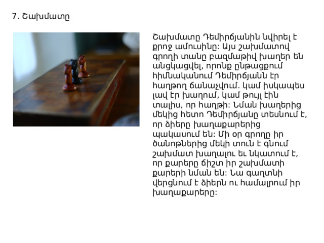 7. Շախմատը Շախմատը Դեմիրճյանին նվիրել է քրոջ ամուսինը: Այս շախմատով գրողի տանը բազմաթիվ խաղեր են անցկացվել, որոնք ընթացքում հիմնականում Դեմիրճյանն էր հաղթող ճանաչվում. կամ իսկապես լավ էր խաղում, կամ թույլ էին տալիս, որ հաղթի: Նման խաղերից մեկից հետո Դեմիրճյանը տեսնում է, որ ձիերը խաղաքարերից պակասում են: Մի օր գրողը իր ծանոթներից մեկի տուն է գնում շախմատ խաղալու եւ նկատում է, որ քարերը ճիշտ իր շախմատի քարերի նման են: Նա գաղտնի վերցնում է ձիերն ու համալրում իր խաղաքարերը: 