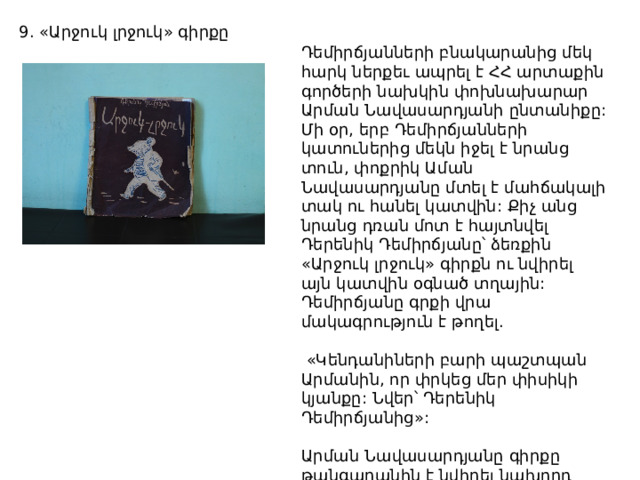 «Արջուկ լրջուկ» գիրքը հայտնի «Պույ-պույ մկնիկը» մանկական ստեղծագործության հեղինակի քիչ հայտնի գործերից է: 1944 թ. լույս տեսած եւ այսօր եզակի գիրքը գրողի տուն-թանգարանը վերջերս է նվեր ստացել: Դեմիրճյանների բնակարանից մեկ հարկ ներքեւ ապրել է ՀՀ արտաքին գործերի նախկին փոխնախարար Արման Նավասարդյանի ընտանիքը: Մի օր, երբ Դեմիրճյանների կատուներից մեկն իջել է նրանց տուն, փոքրիկ Աման Նավասարդյանը մտել է մահճակալի տակ ու հանել կատվին: Քիչ անց նրանց դռան մոտ է հայտնվել Դերենիկ Դեմիրճյանը՝ ձեռքին «Արջուկ լրջուկ» գիրքն ու նվիրել այն կատվին օգնած տղային: Դեմիրճյանը գրքի վրա մակագրություն է թողել.  «Կենդանիների բարի պաշտպան Արմանին, որ փրկեց մեր փիսիկի կյանքը: Նվեր՝ Դերենիկ Դեմիրճյանից»: Արման Նավասարդյանը գիրքը թանգարանին է նվիրել նախորդ տարի: Պատերազմի տարիներին լույս տեսած գրքի համար այն բավական հարուստ է եւ նկարազարդ: 9. «Արջուկ լրջուկ» գիրքը 