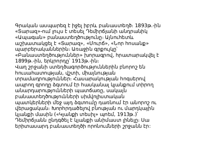 Գրական ասպարեզ է իջել իբրև բանաստեղծ։ 1893թ.-ին «Տարազ»-ում լույս է տեսել Դեմիրճյանի անդրանիկ «Ապագան» բանաստեղծությունը։ Այնուհետև աշխատակցել է «Տարազ», «Մուրճ», «Նոր հոսանք» պարբերականներին։ Առաջին գրքույկը՝ «Բանաստեղծություններ» խորագրով, հրատարակվել է 1899թ.-ին, երկրորդը՝ 1913թ.-ին։ Վաղ շրջանի ստեղծագործություններին բնորոշ են հուսահատության, վշտի, միայնության տրամադրություններ։ Հասարակության հոգսերով ապրող գրողը ձգտում էր հասկանալ կյանքում տիրող անարդարությունների պատճառը, սակայն բանաստեղծությունների սիմվոլիստական պատկերների մեջ այդ ձգտումը դառնում էր անորոշ ու վերացական։ Խորհրդածելով բնության ու մարդկային կյանքի մասին («Կյանքի տեսիլ» պոեմ, 1913թ.)՝ Դեմիրճյանն ընդգծել է կյանքի անիմաստ լինելը։ Սա երիտասարդ բանաստեղծի որոնումների շրջանն էր: 