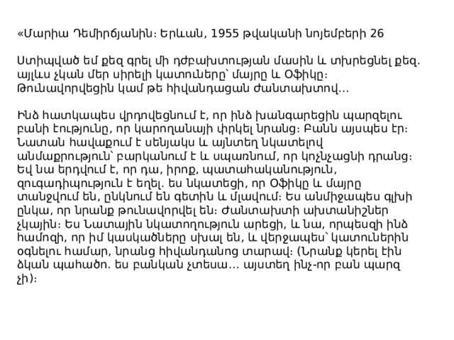 «Մարիա Դեմիրճյանին։ Երևան, 1955 թվականի նոյեմբերի 26 Ստիպված եմ քեզ գրել մի դժբախտության մասին և տխրեցնել քեզ․ այլևս չկան մեր սիրելի կատուները՝ մայրը և Օֆիկը։ Թունավորվեցին կամ թե հիվանդացան ժանտախտով․․․ Ինձ հատկապես վրդովեցնում է, որ ինձ խանգարեցին պարզելու բանի էությունը, որ կարողանայի փրկել նրանց։ Բանն այսպես էր։ Նատան հավաքում է սենյակս և այնտեղ նկատելով անմաքրություն՝ բարկանում է և սպառնում, որ կոչնչացնի դրանց։ Եվ նա երդվում է, որ դա, իրոք, պատահականություն, զուգադիպություն է եղել․ ես նկատեցի, որ Օֆիկը և մայրը տանջվում են, ընկնում են գետին և մլավում։ Ես անմիջապես գլխի ընկա, որ նրանք թունավորվել են։ Ժանտախտի ախտանիշներ չկային։ Ես Նատային նկատողություն արեցի, և նա, որպեսզի ինձ համոզի, որ իմ կասկածները սխալ են, և վերջապես՝ կատուներին օգնելու համար, նրանց հիվանդանոց տարավ։ (Նրանք կերել էին ձկան պահածո․ ես բանկան չտեսա․․․ այստեղ ինչ-որ բան պարզ չի)։ 