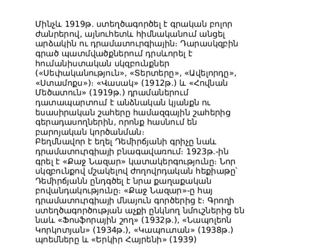 Մինչև 1919թ. ստեղծագործել է գրական բոլոր ժանրերով, այնուհետև հիմնականում անցել արձակին ու դրամատուրգիային։ Դարասկզբին գրած պատմվածքներում դրսևորել է հումանիստական սկզբունքներ («Սեփականություն», «Տերտերը», «Ավելորդը», «Ստամոքս»)։ «Վասակ» (1912թ.) և «Հովնան Մեծատուն» (1919թ.) դրամաներում դատապարտում է անձնական կյանքն ու եսասիրական շահերը համազգային շահերից գերադասողներին, որոնք հասնում են բարոյական կործանման։ Բեղմնավոր է եղել Դեմիրճյանի գրիչը նաև դրամատուրգիայի բնագավառում։ 1923թ.-ին գրել է «Քաջ Նազար» կատակերգությունը։ Նոր սկզբունքով մշակելով ժողովրդական հեքիաթը՝ Դեմիրճյանն ընդգծել է նրա քաղաքական բովանդակությունը։ «Քաջ Նազար»-ը հայ դրամատուրգիայի մնայուն գործերից է։ Գրողի ստեղծագործության աչքի ընկնող նմուշներից են նաև «Ֆոսֆորային շող» (1932թ.), «Նապոլեոն Կորկոտյան» (1934թ.), «Կապուտան» (1938թ.) պոեմները և «Երկիր Հայրենի» (1939) պատմահերոսական դրաման։ 