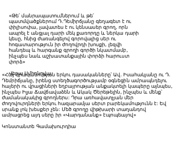 «Թե՛ մանրապատումներում և թե՛ պատմվածքներում Դ.Դեմիրճյանը գեղագետ է ու փիլիսոփա, լավատես է ու կենսասեր գրող, որն ապրել է անցյալ դարի մեկ քառորդը և ներկա դարի կեսը, հնից ժառանգելով գորովալից սեր ու հոգատարություն իր ժողովրդի խոսքի, լեզվի հանդեպ և հարգանք գրողի գործի նկատմամբ, ինչպես նաև աշխատանքային փորձի հարուստ փորձ» Վերա Սմիռնովա «Հայ գրականության երկու դասականները՝ Ավ. Իսահակյանը ու Դ. Դեմրիճյանը, իրենց ստեղծագործությամբ օգնեցին ամրապնդելու հայերի ու վրացիների եղբայրության անքակտելի կապերը այնպես, ինչպես Իլյա Ճավճավաձեն և Ակակ Ծերեթելին, ինչպես և մենք՝ ժամանակակից գրողներս: Դրա առհավատչյան մեր ժողովուրդների երկու հազարամյա սերտ բարեկամությունն է: Եվ սրանք լոկ խեսքեր չեն: Մեծ գրողը վիթխարի տաղանդով ամրացրեց այդ սերը իր «Վարդանանք» էպոպեայով» Կոնստանտե Գամախուրդիա 