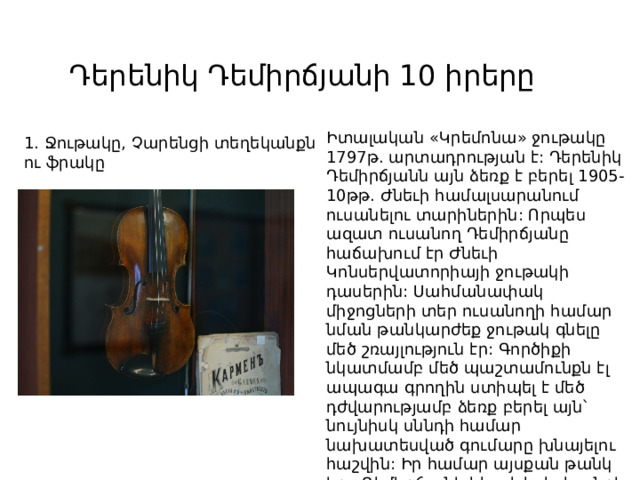 Դերենիկ Դեմիրճյանի 10 իրերը Իտալական «Կրեմոնա» ջութակը 1797թ. արտադրության է: Դերենիկ Դեմիրճյանն այն ձեռք է բերել 1905-10թթ. Ժնեւի համալսարանում ուսանելու տարիներին: Որպես ազատ ուսանող Դեմիրճյանը հաճախում էր Ժնեւի Կոնսերվատորիայի ջութակի դասերին: Սահմանափակ միջոցների տեր ուսանողի համար նման թանկարժեք ջութակ գնելը մեծ շռայլություն էր: Գործիքի նկատմամբ մեծ պաշտամունքն էլ ապագա գրողին ստիպել է մեծ դժվարությամբ ձեռք բերել այն՝ նույնիսկ սննդի համար նախատեսված գումարը խնայելու հաշվին: Իր համար այսքան թանկ իրը Դեմիրճյանի հետ է եղել կյանքի ողջ ընթացքում: 1. Ջութակը, Չարենցի տեղեկանքն ու ֆրակը 