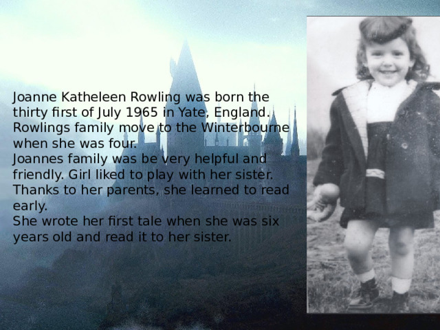 Joanne Katheleen Rowling was born the thirty first of July 1965 in Yate, England.  Rowlings family move to the Winterbourne when she was four.  Joannes family was be very helpful and friendly. Girl liked to play with her sister. Thanks to her parents, she learned to read early.  She wrote her first tale when she was six years old and read it to her sister.   