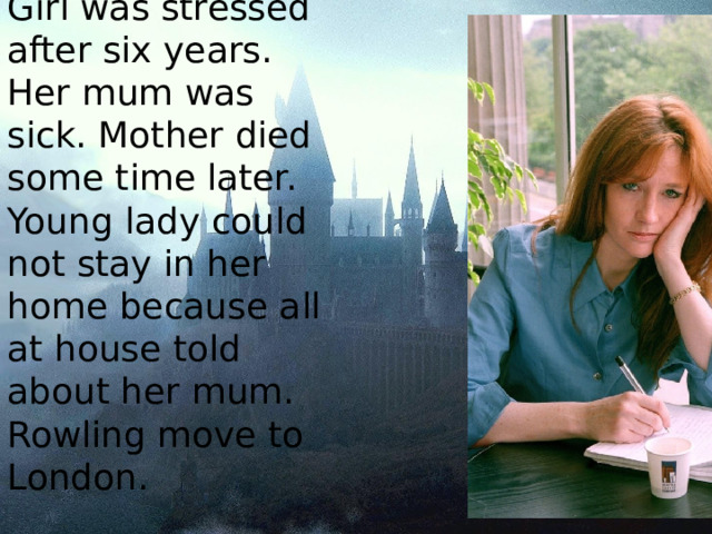Girl was stressed after six years. Her mum was sick. Mother died some time later. Young lady could not stay in her home because all at house told about her mum. Rowling move to London. 