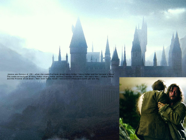  Joanne was famous at 1997, when she made first book about Harry Potter: “Harry Potter and the Sorcerer’s Stone”.  She made second part of Harry Potter «Harry Potter and the Chamber of Secrets». Two years later - «Harry Potter and the Prisoner of Azkaban». Next book had a record – was sold 373 thousand copies per one day.    