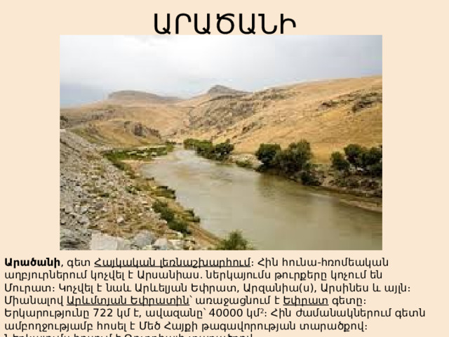 ԱՐԱԾԱՆԻ Արածանի , գետ  Հայկական լեռնաշխարհում ։ Հին հունա-հռոմեական աղբյուրներում կոչվել է Արսանիաս. ներկայումս թուրքերը կոչում են Մուրատ։ Կոչվել է նաև Արևելյան Եփրատ, Արզանիա(ս), Արսինես և այլն։ Միանալով  Արևմտյան Եփրատին ՝ առաջացնում է  Եփրատ  գետը։ Երկարությունը 722 կմ է, ավազանը՝ 40000 կմ 2 ։ Հին ժամանակներում գետն ամբողջությամբ հոսել է Մեծ Հայքի թագավորության տարածքով։ Ներկայումս հոսում է  Թուրքիայի  տարածքով։ 