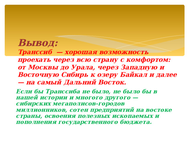  Вывод: Транссиб — хорошая возможность проехать через всю страну с комфортом: от Москвы до Урала, через Западную и Восточную Сибирь к озеру Байкал и далее — на самый Дальний Восток. Если бы Транссиба не было, не было бы в нашей истории и многого другого — сибирских мегаполисов-городов миллионников, сотен предприятий на востоке страны, освоения полезных ископаемых и пополнения государственного бюджета. 