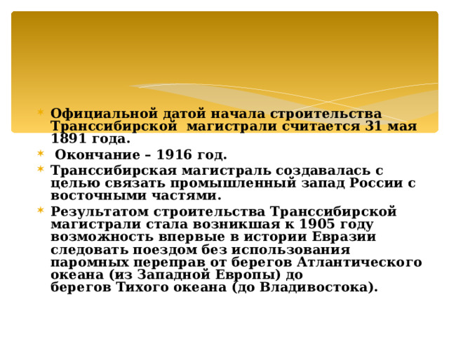 Официальной датой начала строительства Транссибирской магистрали считается 31 мая 1891 года.  Окончание – 1916 год. Транссибирская магистраль создавалась с целью связать промышленный запад России с восточными частями. Результатом строительства Транссибирской магистрали стала возникшая к 1905 году возможность впервые в истории Евразии следовать поездом без использования паромных переправ от берегов Атлантического океана (из Западной Европы) до берегов Тихого океана (до Владивостока).   