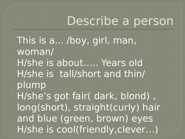 Describe a person This is a... /boy, girl, man, woman/ H/she is about….. Years old H/she is tall/short and thin/ plump H/she’s got fair( dark, blond) , long(short), straight(curly) hair and blue (green, brown) eyes H/she is cool(friendly,clever…) 