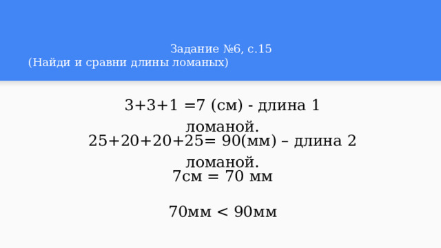 Задание №6, с.15  (Найди и сравни длины ломаных)  3+3+1 =7 (см) - длина 1 ломаной. 25+20+20+25= 90(мм) – длина 2 ломаной. 7см = 70 мм 70мм 