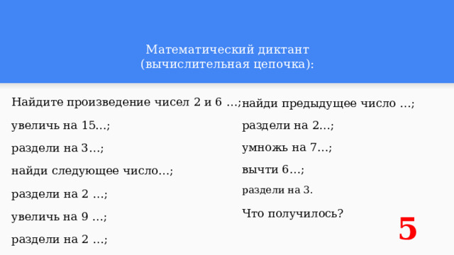 Математический диктант  (вычислительная цепочка): Найдите произведение чисел 2 и 6 …; найди предыдущее число …; увеличь на 15…; раздели на 2…; умножь на 7…; раздели на 3…; вычти 6…; найди следующее число…; раздели на 3. раздели на 2 …; Что получилось? увеличь на 9 …; 5 раздели на 2 …; 