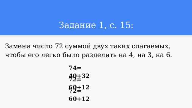 Задание 1, с. 15: Замени число 72 суммой двух таких слагаемых, чтобы его легко было разделить на 4, на 3, на 6. 74= 40+32 72= 60+12 72= 60+12 